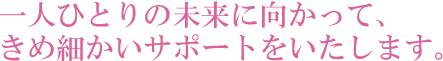 一人ひとりの未来に向かって、きめ細かいサポートをいたします。
